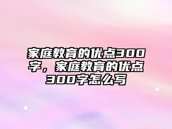 家庭教育的優(yōu)點(diǎn)300字，家庭教育的優(yōu)點(diǎn)300字怎么寫