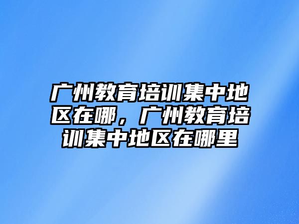 廣州教育培訓(xùn)集中地區(qū)在哪，廣州教育培訓(xùn)集中地區(qū)在哪里