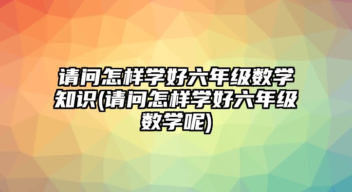 請(qǐng)問怎樣學(xué)好六年級(jí)數(shù)學(xué)知識(shí)(請(qǐng)問怎樣學(xué)好六年級(jí)數(shù)學(xué)呢)