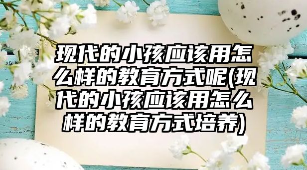 現(xiàn)代的小孩應(yīng)該用怎么樣的教育方式呢(現(xiàn)代的小孩應(yīng)該用怎么樣的教育方式培養(yǎng))