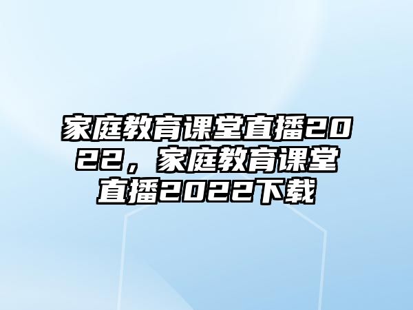 家庭教育課堂直播2022，家庭教育課堂直播2022下載