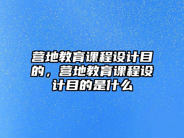 營地教育課程設(shè)計(jì)目的，營地教育課程設(shè)計(jì)目的是什么