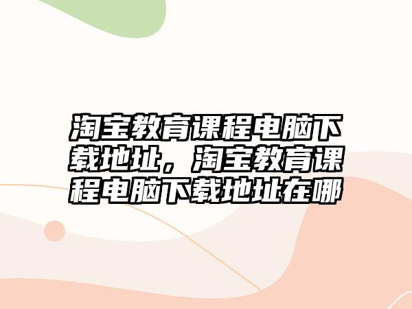 淘寶教育課程電腦下載地址，淘寶教育課程電腦下載地址在哪