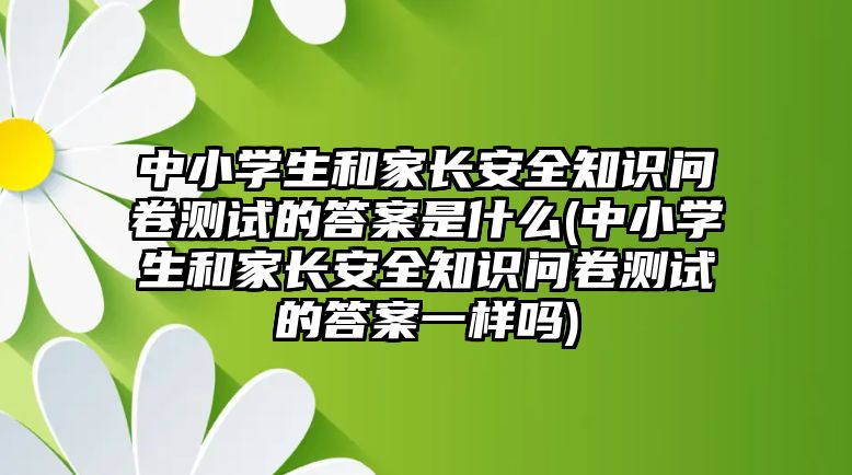 中小學(xué)生和家長安全知識問卷測試的答案是什么(中小學(xué)生和家長安全知識問卷測試的答案一樣嗎)