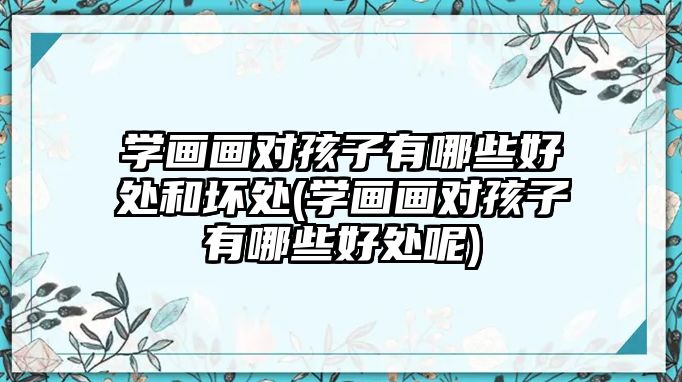 學畫畫對孩子有哪些好處和壞處(學畫畫對孩子有哪些好處呢)