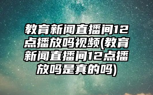 教育新聞直播間12點播放嗎視頻(教育新聞直播間12點播放嗎是真的嗎)