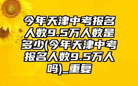 今年天津中考報名人數(shù)9.5萬人數(shù)是多少(今年天津中考報名人數(shù)9.5萬人嗎)_重復(fù)