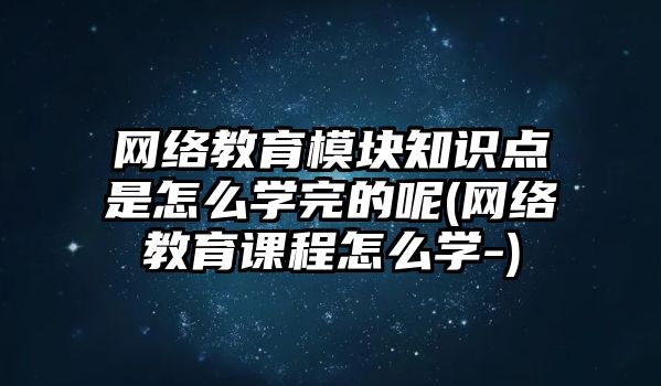 網絡教育模塊知識點是怎么學完的呢(網絡教育課程怎么學-)