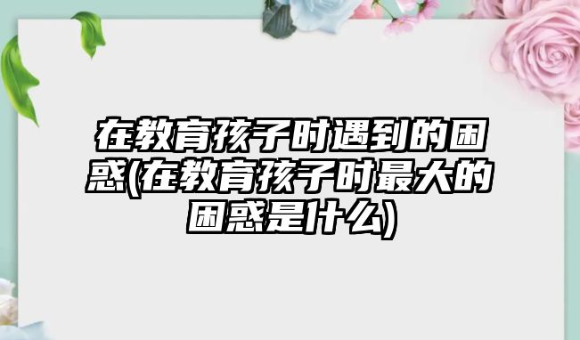 在教育孩子時(shí)遇到的困惑(在教育孩子時(shí)最大的困惑是什么)