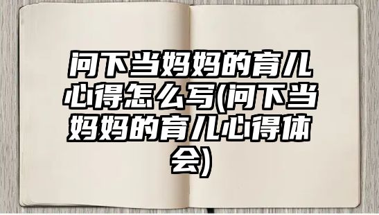 問下當媽媽的育兒心得怎么寫(問下當媽媽的育兒心得體會)