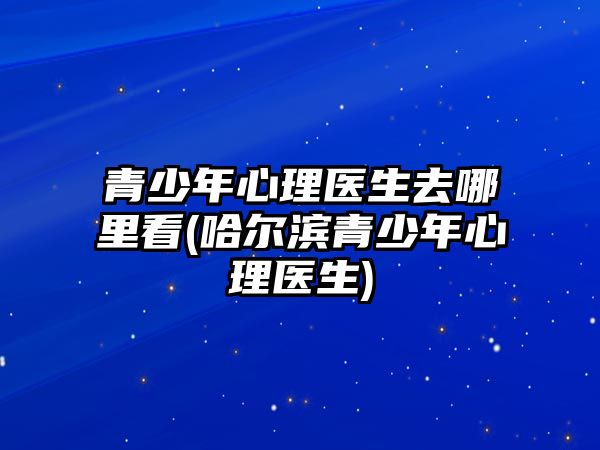 青少年心理醫(yī)生去哪里看(哈爾濱青少年心理醫(yī)生)