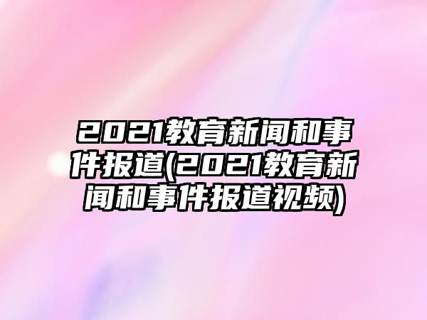 2021教育新聞和事件報道(2021教育新聞和事件報道視頻)