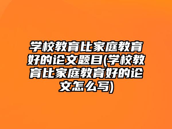 學(xué)校教育比家庭教育好的論文題目(學(xué)校教育比家庭教育好的論文怎么寫)