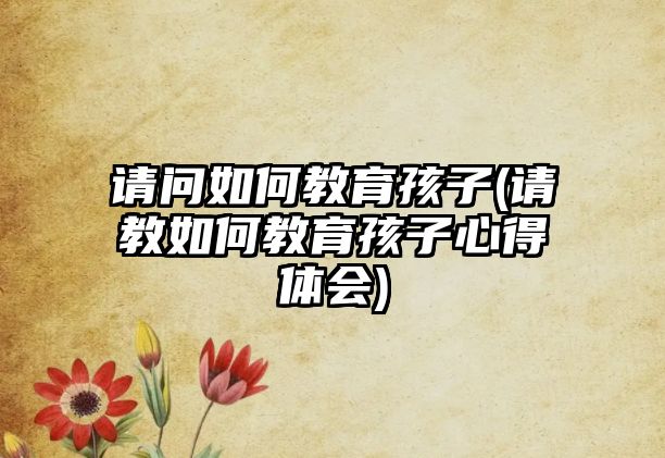 請(qǐng)問如何教育孩子(請(qǐng)教如何教育孩子心得體會(huì))