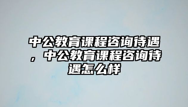 中公教育課程咨詢待遇，中公教育課程咨詢待遇怎么樣