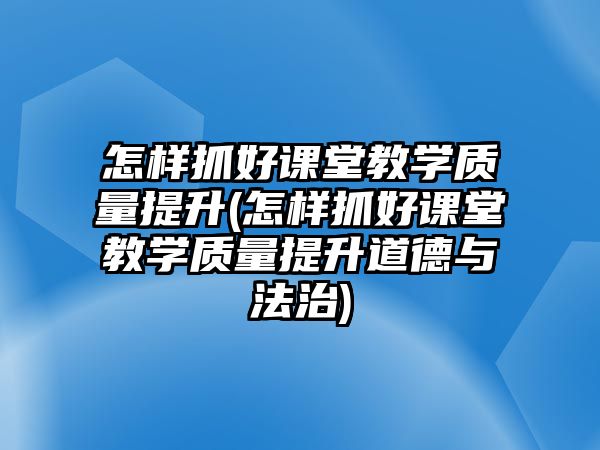 怎樣抓好課堂教學質(zhì)量提升(怎樣抓好課堂教學質(zhì)量提升道德與法治)