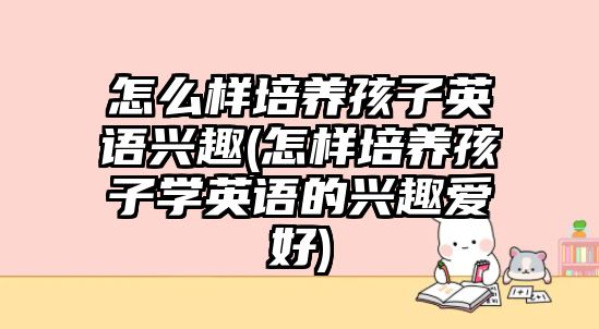 怎么樣培養(yǎng)孩子英語興趣(怎樣培養(yǎng)孩子學(xué)英語的興趣愛好)