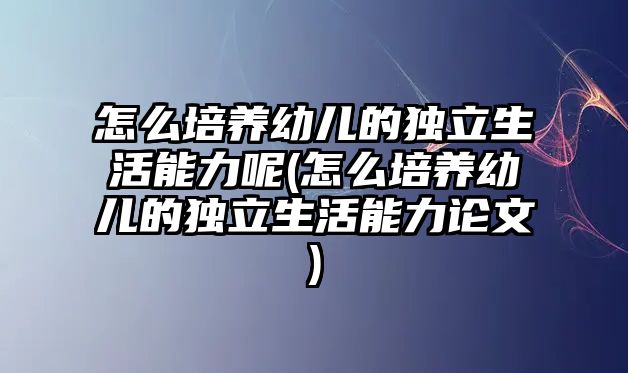 怎么培養(yǎng)幼兒的獨(dú)立生活能力呢(怎么培養(yǎng)幼兒的獨(dú)立生活能力論文)