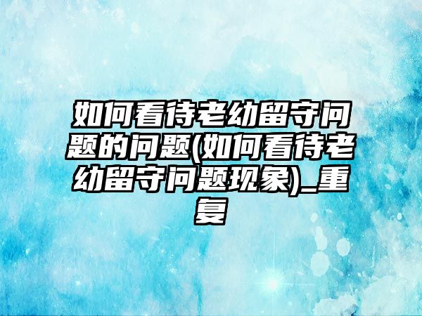 如何看待老幼留守問(wèn)題的問(wèn)題(如何看待老幼留守問(wèn)題現(xiàn)象)_重復(fù)