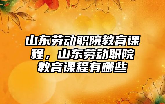 山東勞動職院教育課程，山東勞動職院教育課程有哪些