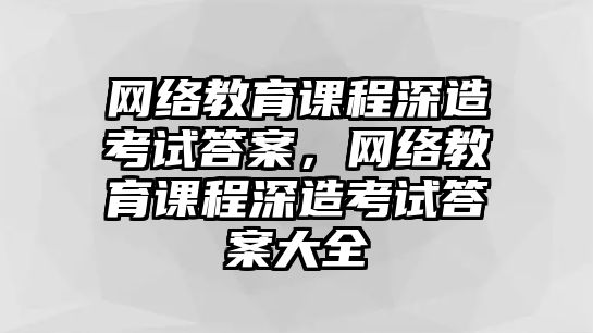 網(wǎng)絡(luò)教育課程深造考試答案，網(wǎng)絡(luò)教育課程深造考試答案大全