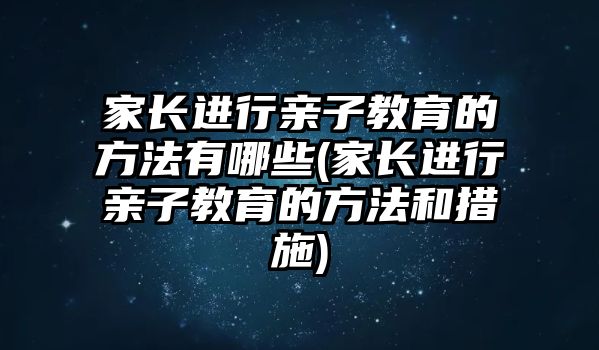 家長進行親子教育的方法有哪些(家長進行親子教育的方法和措施)