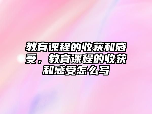 教育課程的收獲和感受，教育課程的收獲和感受怎么寫(xiě)