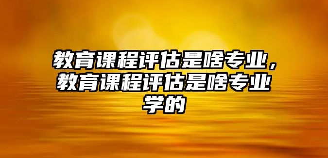 教育課程評(píng)估是啥專(zhuān)業(yè)，教育課程評(píng)估是啥專(zhuān)業(yè)學(xué)的