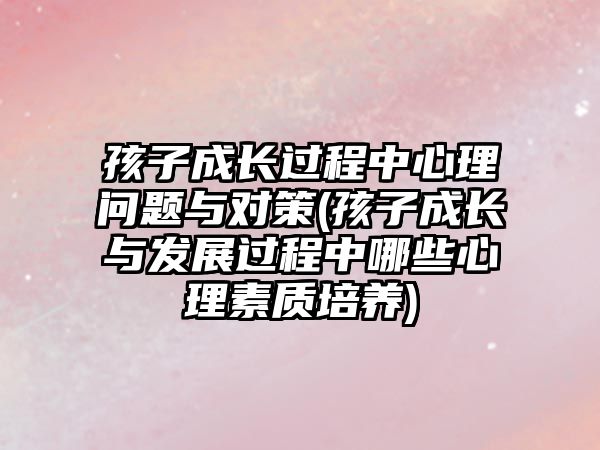 孩子成長過程中心理問題與對策(孩子成長與發(fā)展過程中哪些心理素質(zhì)培養(yǎng))