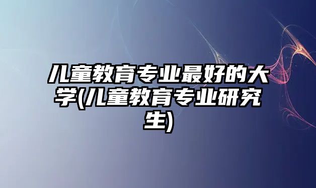 兒童教育專業(yè)最好的大學(xué)(兒童教育專業(yè)研究生)