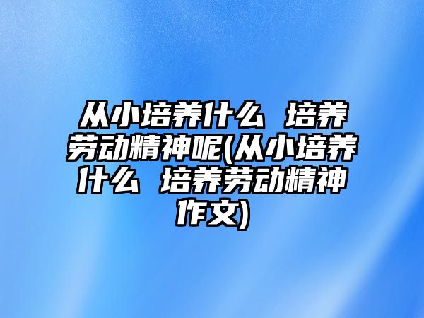 從小培養(yǎng)什么 培養(yǎng)勞動精神呢(從小培養(yǎng)什么 培養(yǎng)勞動精神作文)