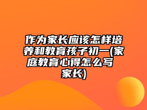 作為家長應(yīng)該怎樣培養(yǎng)和教育孩子初一(家庭教育心得怎么寫 家長)