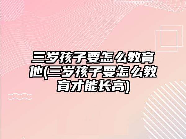 三歲孩子要怎么教育他(三歲孩子要怎么教育才能長高)