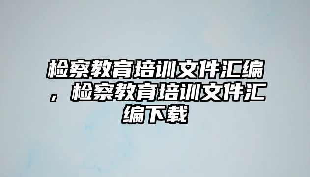 檢察教育培訓(xùn)文件匯編，檢察教育培訓(xùn)文件匯編下載