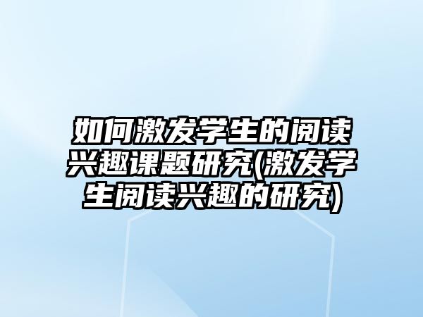 如何激發(fā)學(xué)生的閱讀興趣課題研究(激發(fā)學(xué)生閱讀興趣的研究)