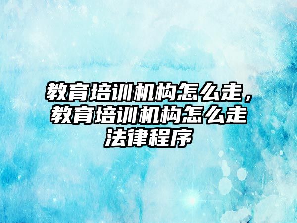 教育培訓機構怎么走，教育培訓機構怎么走法律程序