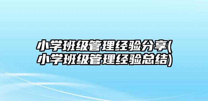 小學班級管理經(jīng)驗分享(小學班級管理經(jīng)驗總結(jié))