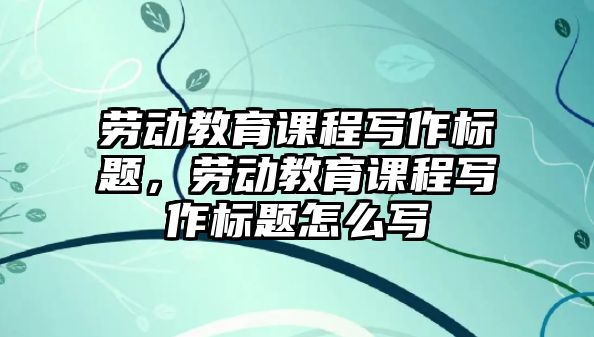 勞動教育課程寫作標(biāo)題，勞動教育課程寫作標(biāo)題怎么寫