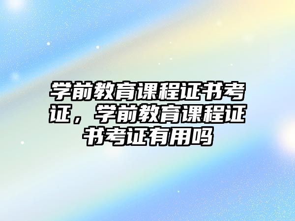 學(xué)前教育課程證書考證，學(xué)前教育課程證書考證有用嗎