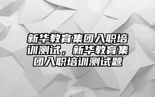 新華教育集團(tuán)入職培訓(xùn)測(cè)試，新華教育集團(tuán)入職培訓(xùn)測(cè)試題