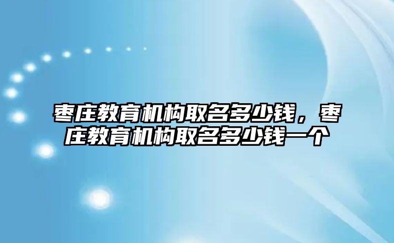 棗莊教育機構(gòu)取名多少錢，棗莊教育機構(gòu)取名多少錢一個