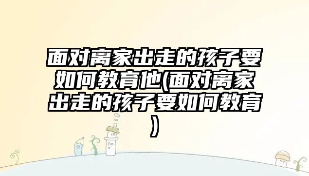 面對離家出走的孩子要如何教育他(面對離家出走的孩子要如何教育)