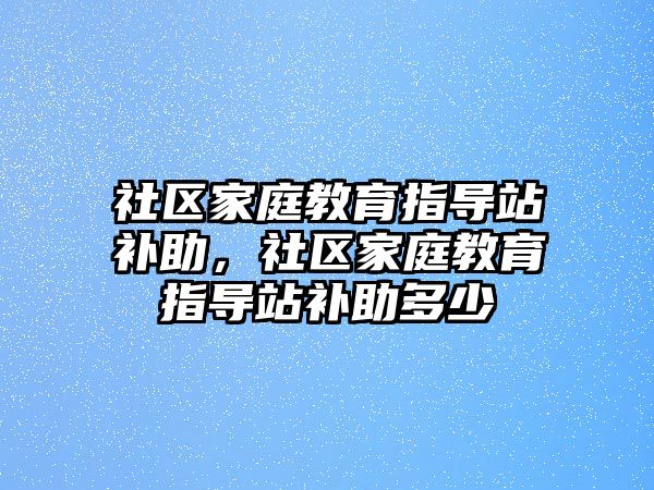 社區(qū)家庭教育指導站補助，社區(qū)家庭教育指導站補助多少