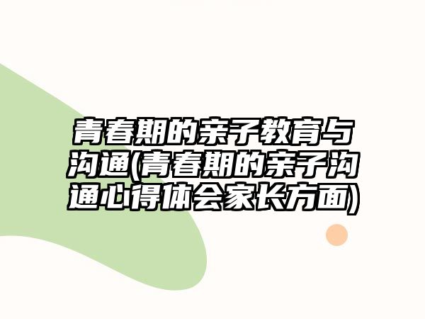 青春期的親子教育與溝通(青春期的親子溝通心得體會家長方面)