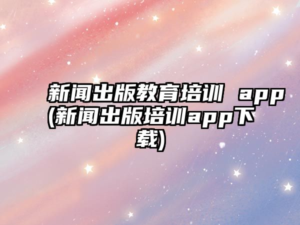 新聞出版教育培訓 app(新聞出版培訓app下載)