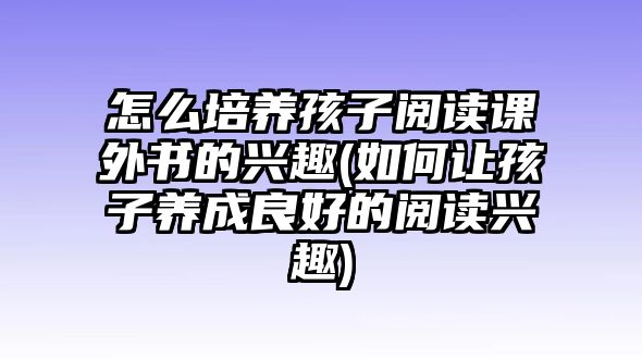 怎么培養(yǎng)孩子閱讀課外書的興趣(如何讓孩子養(yǎng)成良好的閱讀興趣)