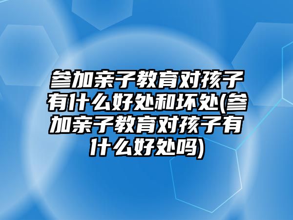 參加親子教育對孩子有什么好處和壞處(參加親子教育對孩子有什么好處嗎)