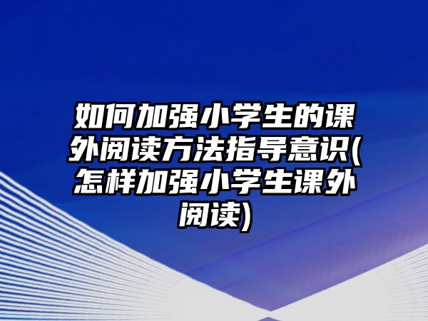 如何加強小學生的課外閱讀方法指導(dǎo)意識(怎樣加強小學生課外閱讀)