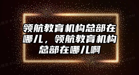 領航教育機構總部在哪兒，領航教育機構總部在哪兒啊