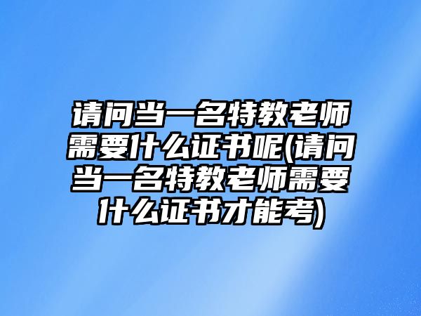 請問當(dāng)一名特教老師需要什么證書呢(請問當(dāng)一名特教老師需要什么證書才能考)